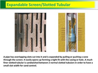 Expandable Screen/Slotted Tubular
A pipe has overlapping slots cut into it and is expanded by pulling or pushing a cone
through the screen. It easily opens up forming a tight fit with the casing or hole. A much
finer slotted tubular is sandwiched between 2 normal slotted tubulars in order to have a
small slot width for sand control.
 
