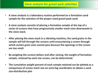• A sieve analysis is a laboratory routine performed on a formation sand
sample for the selection of the proper-sized gravel-pack sand.
• A sieve analysis consists of placing a formation sample at the top of a
series of screens that have progressively smaller mesh sizes downwards in
the sieve stack.
• After placing the sieve stack in a vibrating machine, the sand grains in the
sample will fall through the screens until encountering a screen through
which certain grain sizes cannot pass because the openings in the screen
are too small.
• By weighing the screens before and after sieving, the weight of formation
sample, retained by each size screen, can be determined.
• The cumulative weight percent of each sample retained can be plotted as a
comparison of screen mesh size on semi-log coordinates to obtain a sand
size-distribution plot
Sieve analysis for gravel pack selection
 