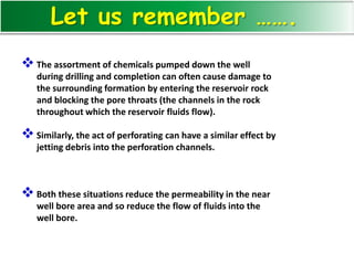 The assortment of chemicals pumped down the well
during drilling and completion can often cause damage to
the surrounding formation by entering the reservoir rock
and blocking the pore throats (the channels in the rock
throughout which the reservoir fluids flow).
Similarly, the act of perforating can have a similar effect by
jetting debris into the perforation channels.
Both these situations reduce the permeability in the near
well bore area and so reduce the flow of fluids into the
well bore.
Let us remember …….
 