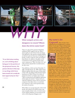 10
These are a few of the questions behind the
exhibition WHY staged at the new Work •
Detroit gallery by the School of Art & Design.
The approach to this question included displays
of selected works by University of Michigan art
faculty as well as works by artists and designers
from Detroit. In addition, the gallery in the
U-M Detroit Center posted excerpts of the
artist’s responses on “Why I do what I do” and
video monitors played their recorded answers
for all to view.
The exhibition, which ran from November 17,
2007, through January 26, 2008, offered many
different responses about the source of these artists’
creative work. According to Nick Sousanis, found-
ing director of Work • Detroit, the variety of
perspectives shown on display and in words
“offers an educational and insightful exploration
of the origins of creativity.” Sousanis also pro-
vided the exhibition viewers with an interactive
component that allows them to record their
own responses to this central question about
the nature of creativity.
What follows are excerpts from five of the U-M
faculty who spoke for the WHY project and
some examples of their work. A virtual version
of the original exhibition can be found on the
web at www.whyproject.blogspot.com/.
What compels artists and
designers to create? Where
does that drive come from?
“If we think about making
art, we’re thinking about
being put in the position of
the perpetual learner, the
person who has to find ways
to say things which have
been unsaid. Art is really the
best opportunity for that.”
—ed west
WHY My name’s Jim
Cogswell. Most of what I do is
influenced by my background as a painter.
About 14 years ago I began making images
that were based on an anthropomorphic
alphabet. I used the alphabet just as a kind
of system for making more complex images
in sequences. First I thought of them individ-
ually, then I began putting
them together in a sequence
from A to Z, as if I were
putting the whole alphabet
up. A while later I realized
that these were the building
blocks for language. And I
was willing to use them in
strings to create words, but I didn’t want just
any word. So I picked words that were entirely
dependent on their context. Words like “this,”
“that,” “the,” “for,” some linguists call these
words “shifters.” I like that, because I think
that whatever we make as artists is entirely
dependent on context, and that is a physical
context as well as a conceptual context.
Why do I do what I do? I’ve gravitated
towards this way of working because it allows
me to think through my body, for thinking
through my whole being. It allows me to be
a maker. I can pick up my work anytime I
need to—I have a ready starting point. It
is a form of reflecting physically on the com-
ponents of my life. I grew up overseas as a
child of missionary parents in Japan quite
 