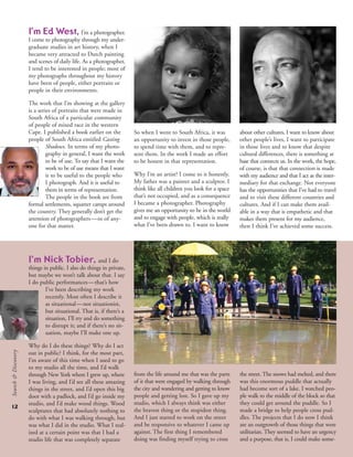 12
Search&Discovery
I’m Ed West, I’m a photographer.
I come to photography through my under-
graduate studies in art history, when I
became very attracted to Dutch painting
and scenes of daily life. As a photographer,
I tend to be interested in people; most of
my photographs throughout my history
have been of people, either portraits or
people in their environments.
The work that I’m showing at the gallery
is a series of portraits that were made in
South Africa of a particular community
of people of mixed race in the western
Cape. I published a book earlier on the
people of South Africa entitled Casting
Shadows. In terms of my photo-
graphy in general, I want the work
to be of use. To say that I want the
work to be of use means that I want
it to be useful to the people who
I photograph. And it is useful to
them in terms of representation.
The people in the book are from
formal settlements, squatter camps around
the country. They generally don’t get the
attention of photographers—or of any-
one for that matter.
So when I went to South Africa, it was
an opportunity to invest in those people,
to spend time with them, and to repre-
sent them. In the work I made an effort
to be honest in that representation.
Why I’m an artist? I come to it honestly.
My father was a painter and a sculptor. I
think like all children you look for a space
that’s not occupied, and as a consequence
I became a photographer. Photography
gives me an opportunity to be in the world
and to engage with people, which is really
what I’ve been drawn to. I want to know
about other cultures, I want to know about
other people’s lives, I want to participate
in those lives and to know that despite
cultural differences, there is something at
base that connects us. In the work, the hope,
of course, is that that connection is made
with my audience and that I act as the inter-
mediary for that exchange. Not everyone
has the opportunities that I’ve had to travel
and to visit these different countries and
cultures. And if I can make them avail-
able in a way that is empathetic and that
makes them present for my audience,
then I think I’ve achieved some success.
I’m Nick Tobier, and I do
things in public. I also do things in private,
but maybe we won’t talk about that. I say
I do public performances—that’s how
I’ve been describing my work
recently. Most often I describe it
as situational—not situationist,
but situational. That is, if there’s a
situation, I’ll try and do something
to disrupt it; and if there’s no sit-
uation, maybe I’ll make one up.
Why do I do these things? Why do I act
out in public? I think, for the most part,
I’m aware of this time when I used to go
to my studio all the time, and I’d walk
through New York where I grew up, where
I was living, and I’d see all these amazing
things in the street, and I’d open this big
door with a padlock, and I’d go inside my
studio, and I’d make wood things. Wood
sculptures that had absolutely nothing to
do with what I was walking through, but
was what I did in the studio. What I real-
ized at a certain point was that I had a
studio life that was completely separate
the street. The snows had melted, and there
was this enormous puddle that actually
had become sort of a lake. I watched peo-
ple walk to the middle of the block so that
they could get around the puddle. So I
made a bridge to help people cross pud-
dles. The projects that I do now I think
are an outgrowth of those things that were
utilitarian. They seemed to have an urgency
and a purpose, that is, I could make some-
from the life around me that was the parts
of it that were engaged by walking through
the city and wandering and getting to know
people and getting lost. So I gave up my
studio, which I always think was either
the bravest thing or the stupidest thing.
And I just started to work on the street
and be responsive to whatever I came up
against. The first thing I remembered
doing was finding myself trying to cross
 