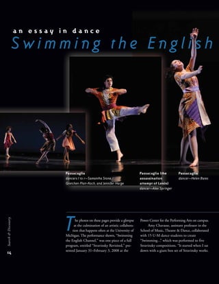 Passacaglia
dancers l to r—Samantha Stone,
Gretchen Platt-Koch, and Jennifer Harge
a n e s s a y i n d a n c e
S w i m m i n g t h e E n g l i s h
14
Search&Discovery
he photos on these pages provide a glimpse
at the culmination of an artistic collabora-
tion that happens often at the University of
Michigan. The performance shown, “Swimming
the English Channel,” was one piece of a full
program, entitled “Stravinsky Revisited,” pre-
sented January 31–February 3, 2008 at the
Power Center for the Performing Arts on campus.
Amy Chavasse, assistant professor in the
School of Music, Theatre & Dance, collaborated
with 15 U-M dance students to create
“Swimming…” which was performed to five
Stravinsky compositions. “It started when I sat
down with a giant box set of Stravinsky works.
T
Passacaglia (the
assassination
attempt of Lenin)
dancer—Alex Springer
Passacaglia
dancer—Helen Bates
 