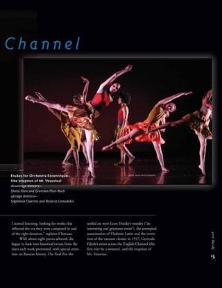 Etudes for Orchestra Excentrique
(the eruption of Mt. Vesuvius)
downstage dancers—
Sheila Klein and Gretchen Platt-Koch
upstage dancers—
Stephanie Overton and Rosario Lionudakis
C h a n n e l
15
Spring2008
I started listening, looking for works that
reflected the era they were composed in and
of the right duration,” explains Chavasse.
With about eight pieces selected, she
began to look into historical events from the
years each work premiered, with special atten-
tion on Russian history. The final five she
settled on were Leon Trotsky’s murder (“an
interesting and gruesome event”), the attempted
assassination of Vladimir Lenin and the inven-
tion of the vacuum cleaner in 1917, Gertrude
Ederle’s swim across the English Channel (the
first ever by a woman), and the eruption of
Mt. Vesuvius.
PETER SMITH PHOTOGRAPHY
 