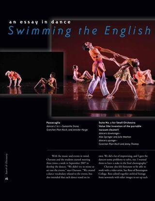 With the music and events in mind,
Chavasse and the students started meeting
three times a week in September 2007 to
develop the dances. “We didn’t try to mime or
act out the events,” says Chavasse. “We created
a dance vocabulary related to the events, but
also intended that each dance stand on its
own. We did a lot of improvising, and I gave the
dancers some problems to solve, too. I wanted
them to have a stake in the final choreography.”
Chavasse also felt fortunate to be able to
work with a video artist, Sue Rees of Bennington
College. Rees edited together archival footage
from newsreels with other images to set up each
a n e s s a y i n d a n c e
S w i m m i n g t h e E n g l i s h
16
Search&Discovery
Passacaglia
dancers l to r—Samantha Stone,
Gretchen Platt-Koch, and Jennifer Harge
Suite No. 2 for Small Orchestra
Valse (the invention of the portable
vacuum cleaner)
dancers downstage—
Alex Springer and Julie Meehan
dancers upstage—
Gretchen Platt-Koch and Jenny Thomas
 