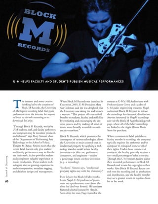 the internet and some creative
thinking led to the creation of
Block M Records, the University
of Michigan’s recording label that posts
performances on the internet for anyone
to listen to via web streaming or to
download for a fee.
“Through Block M Records, works by
U-M students, staff, and faculty performers
and composers may be recorded, produced,
and released,” says Mary Simoni, chair
of the Department of Performing Arts
Technology in the School of Music,
Theatre & Dance. Simoni notes that the
record label doesn’t only give student
and faculty performers a way to distrib-
ute their work, it also provides student
audio engineers valuable experience in
music production. These student tech-
nologists also are gaining experience in
audio compression, metadata tagging,
and database design and management.
When Block M Records was launched in
December, 2005, U-M President Mary
Sue Coleman said she was delighted that
the University was taking the lead in such
a venture. “This project offers manifold
benefits to students, faculty, and staff alike
by protecting and encouraging the cre-
ative process and by making all kinds of
music more broadly accessible to audi-
ences everywhere.”
Block M Records, which promotes the
convergence of various technologies, allows
the University to retain control over its
intellectual property by applying a tech-
nology transfer model where faculty
inventors—in this case, performers,
composers, and engineers—receive
a percentage return on their invention
(e.g., a recording).
“In short,” Simoni says, “intellectual
property rights stay with the University.”
Here is how the Block M label works:
Louis Nagel, U-M professor of piano,
went on a performance tour about the
time the label was formed. His concerts
featured selected sonatas by Haydn.
Soon after the tour, Nagel recorded the
sonatas at U-M’s Hill Auditorium with
Professor Jason Corey and a cadre of
U-M audio engineering students. Nagel
authorized Block M Records to release
the recordings for electronic distribution.
Anyone interested in Nagel’s recordings
can visit the Block M Records catalog web
page, where all of the label’s recordings
are linked to the Apple iTunes Music
Store for purchase.
When a commercial label publishes a
faculty member’s recording, the company
typically requires the performer and/or
composer to relinquish some or all of
their rights. Under those commercial
contracts, the faculty generally receives a
very small percentage of sales as royalty.
Through this U-M venture, faculty license
their recorded performance to Block M
Records and retain the copyright to their
works. Also Block M Records keeps con-
trol over the recording and its production
and distribution, and the faculty member
may see a greater return in royalties from
his or her work.
U-M HELPS FACULTY AND STUDENTS PUBLISH MUSICAL PERFORMANCES
18
Search&Discovery
 