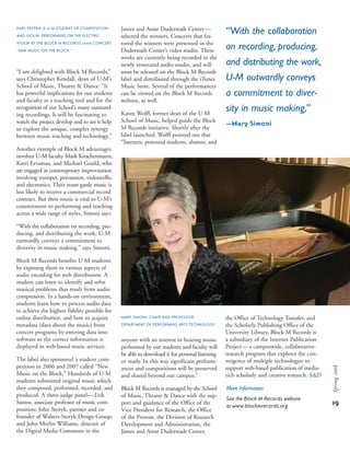 “I am delighted with Block M Records,”
says Christopher Kendall, dean of U-M’s
School of Music, Theatre & Dance. “It
has powerful implications for our students
and faculty as a teaching tool and for the
recognition of our School’s many outstand-
ing recordings. It will be fascinating to
watch the project develop and to see it help
us explore the unique, complex synergy
between music teaching and technology.”
Another example of Block M advantages
involves U-M faculty Mark Kirschenmann,
Katri Ervamaa, and Michael Gould, who
are engaged in contemporary improvisation
involving trumpet, percussion, violoncello,
and electronics. Their avant garde music is
less likely to receive a commercial record
contract. But their music is vital to U-M’s
commitment to performing and teaching
across a wide range of styles, Simoni says.
“With the collaboration on recording, pro-
ducing, and distributing the work, U-M
outwardly conveys a commitment to
diversity in music making,” says Simoni.
Block M Records benefits U-M students
by exposing them to various aspects of
audio encoding for web distribution. A
student can learn to identify and solve
musical problems that result from audio
compression. In a hands-on environment,
students learn how to process audio data
to achieve the highest fidelity possible for
online distribution, and how to acquire
metadata (data about the music) from
concert programs by entering data into
software so the correct information is
displayed in web-based music services.
The label also sponsored a student com-
petition in 2006 and 2007 called “New
Music on the Block.” Hundreds of U-M
students submitted original music which
they composed, performed, recorded, and
produced. A three-judge panel—Erik
Santos, associate professor of music com-
position; John Storyk, partner and co-
founder of Walters-Storyk Design Group;
and John Merlin Williams, director of
the Digital Media Commons in the
James and Anne Duderstadt Center—
selected the winners. Concerts that fea-
tured the winners were presented in the
Duderstadt Center’s video studio. These
works are currently being recorded in the
newly renovated audio studio, and will
soon be released on the Block M Records
label and distributed through the iTunes
Music Store. Several of the performances
can be viewed on the Block M Records
website, as well.
Karen Wolff, former dean of the U-M
School of Music, helped guide the Block
M Records initiative. Shortly after the
label launched, Wolff pointed out that
“listeners, potential students, alumni, and
“With the collaboration
on recording, producing,
and distributing the work,
U-M outwardly conveys
a commitment to diver-
sity in music making,”
—Mary Simoni
anyone with an interest in hearing music
performed by our students and faculty will
be able to download it for personal listening
or study. In this way significant perform-
ances and compositions will be preserved
and shared beyond our campus.”
Block M Records is managed by the School
of Music, Theatre & Dance with the sup-
port and guidance of the Office of the
Vice President for Research, the Office
of the Provost, the Division of Research
Development and Administration, the
James and Anne Duderstadt Center,
MARY SIMONI, CHAIR AND PROFESSOR,
DEPARTMENT OF PERFORMING ARTS TECHNOLOGY
the Office of Technology Transfer, and
the Scholarly Publishing Office of the
University Library. Block M Records is
a subsidiary of the Internet Publication
Project—a campuswide, collaborative-
research program that explores the con-
vergence of multiple technologies to
support web-based publication of media-
rich scholarly and creative research. s&d
More Information
See the Block M Records website
at www.blockmrecords.org
KARL PESTKA, A U-M STUDENT OF COMPOSITION
AND VIOLIN, PERFORMING ON THE ELECTRIC
VIOLIN AT THE BLOCK M RECORDS 2006 CONCERT,
“NEW MUSIC ON THE BLOCK.”
19
Spring2008
 