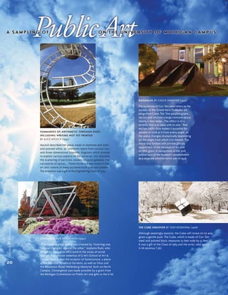 CONVERGENCE BY JON RUSH (1990)
This stainless steel object was created by "inverting one
‘cage of triangles’ against the other," explains Rush, who
sought to symbolize ISR’s work in the study of social
change. A professor emeritus of U-M’s School of Art &
Design, Rush is also the sculptor of Sunstructure, a piece
at the Matthaei Botanical Gardens, as well as Onus and
the Koszonom Raoul Wallenberg Memorial, both on North
Campus. Convergence was made possible by a grant from
the Michigan Commission on Public Art and gifts to the U-M.
SUMMARIES OF ARITHMETIC THROUGH DUST,
INCLUDING WRITING NOT YET PRINTED
BY ALICE AYCOCK (1992)
Aycock described her piece, made of aluminum and steel
and painted white, as “elements taken from various two-
and three-dimensional scientific diagrams which attempt
to explain various aspects of the universe—for example,
the scattering of particles, models of spiral galaxies, the
curvatures of space.... These forms are pervasive in the
art and culture of many societies both past and present.”
The sculpture was a gift of the Engineering Class of 1933.
THE CUBE ENDOVER BY TONY ROSENTHAL (1968)
Although seemingly massive, the Cube will rotate on its axis,
given a gentle push. The Cube, which is made of Cor-Ten
steel and painted black, measures 15-feet wide by 15-feet tall.
It was a gift of the Class of 1965 and the artist, who was a
U-M alumnus (’36).
DAEDALUS BY CHUCK GINNEVER (1977)
The sculpture of Cor-Ten steel refers to the
escape of the Greek hero Daedalus on
wings from Crete. The "five parallelograms…
fan out and enclose a large concave space
nearly 11-feet deep...The effect is of a
serenity that is at odds with its size." Ped-
estrian traffic flow makes it possible for
people to look at it from every angle, as
the piece changes dramatically depending
on the angle from which it is viewed. The
piece was funded with private gifts by
supporters of the Museum of Art and
an NEA grant, in recognition of the 30th
anniversary of the Museum’s establishment
as a separate administrative unit in 1946.
20
Search&Discovery
 