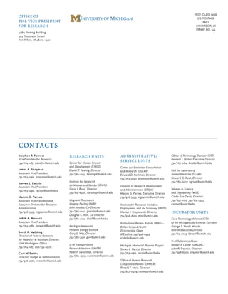 Stephen R. Forrest
Vice President for Research
734/764-1185, stevefor@umich.edu
James A. Shayman
Associate Vice President
734/763-1290, jshayman@umich.edu
Steven L. Ceccio
Associate Vice President
734/763-1290, ceccio@umich.edu
Marvin G. Parnes
Associate Vice President and
Executive Director for Research
Administration
734/936-3933, mgparnes@umich.edu
Judith A. Nowack
Associate Vice President
734/763-1289, jnowack@umich.edu
Sarah K. Walkling
Director of Federal Relations
for Research & Assistant Director,
U-M Washington Office
734/764-1185; 202/554-0578,
Curt W. Smitka
Director, Budget & Administration
734/936-2681, cwsmitka@umich.edu
office of
the vice president
for research
4080 Fleming Building
503 Thompson Street
Ann Arbor, MI 48109-1340
FIRST-CLASS MAIL
U.S. POSTAGE
PAID
ANN ARBOR, MI
PERMIT NO. 144
contacts
research units
Center for Human Growth
and Development (CHGD)
Daniel P. Keating, Director
734/764-2443, keatingd@umich.edu
Institute for Research
on Women and Gender (IRWG)
Carol J. Boyd, Director
734/614-6468, caroboyd@umich.edu
Magnetic Resonance
Imaging Facility (fMRI)
John Jonides, Co-Director
734/764-0192, jjonides@umich.edu
Douglas C. Noll, Co-Director
734/764-9194, dnoll@umich.edu
Michigan Memorial
Phoenix Energy Institute
Gary S. Was, Director
734/763-7401, gsw@umich.edu
U-M Transportation
Research Institute (UMTRI)
Peter F. Sweatman, Director
734/764-6505, sweatman@umich.edu
administrative/
service units
Center for Statistical Consultation
and Research (CSCAR)
Edward D. Rothman, Director
734/763-2052, erothman@umich.edu
Division of Research Development
and Administration (DRDA)
Marvin G. Parnes, Executive Director
734/936-3933, mgparnes@umich.edu
Institute for Research on Labor,
Employment, and the Economy (IRLEE)
Marian J. Krzyzowski, Director
734/998-6201, mjsk@umich.edu
Institutional Review Boards (IRBs)—
Behav-Sci and Health
Directorship Open
IRB office: 734/936-0933,
irbhsbs@umich.edu
Michigan Memorial Phoenix Project
Steven L. Ceccio, Director
734/763-1290, ceccio@umich.edu
Office of Human Research
Compliance Review (OHRCR)
Ronald F. Maio, Director
734/647-0489, ronmaio@umich.edu
Office of Technology Transfer (OTT)
Kenneth J. Nisbet, Executive Director
734/763-0614, knisbet@umich.edu
Unit for Laboratory
Animal Medicine (ULAM)
Howard G. Rush, Director
734/764-0277, hgrush@umich.edu
Women in Science
and Engineering (WISE)
Cinda-Sue Davis, Director
734/647-7012, 734/615-4455,
csdavis@umich.edu
incubator units
Core Technology Alliance (CTA)
of the Michigan Life Sciences Corridor
George F. Vande Woude
Interim Executive Director
734/615-5045, bkissel@umich.edu
U-M Substance Abuse
Research Center (UMSARC)
John R. Traynor, Director
734/998-6500, jtraynor@umich.edu
 