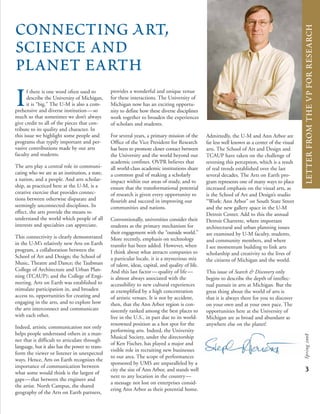 if there is one word often used to
describe the University of Michigan,
it is “big.” The U-M is also a com-
prehensive and diverse institution—so
much so that sometimes we don’t always
give credit to all of the pieces that con-
tribute to its quality and character. In
this issue we highlight some people and
programs that typify important and per-
vasive contributions made by our arts
faculty and students.
The arts play a central role in communi-
cating who we are as an institution, a state,
a nation, and a people. And arts scholar-
ship, as practiced here at the U-M, is a
creative exercise that provides connec-
tions between otherwise disparate and
seemingly unconnected disciplines. In
effect, the arts provide the means to
understand the world which people of all
interests and specialties can appreciate.
This connectivity is clearly demonstrated
in the U-M’s relatively new Arts on Earth
program, a collaboration between the
School of Art and Design; the School of
Music, Theatre and Dance; the Taubman
College of Architecture and Urban Plan-
ning (TCAUP); and the College of Engi-
neering. Arts on Earth was established to
stimulate participation in, and broaden
access to, opportunities for creating and
engaging in the arts, and to explore how
the arts interconnect and communicate
with each other.
Indeed, artistic communication not only
helps people understand others in a man-
ner that is difficult to articulate through
language, but it also has the power to trans-
form the viewer or listener in unexpected
ways. Hence, Arts on Earth recognizes the
importance of communication between
what some would think is the largest of
gaps—that between the engineer and
the artist. North Campus, the shared
geography of the Arts on Earth partners,
provides a wonderful and unique venue
for these interactions. The University of
Michigan now has an exciting opportu-
nity to define how these diverse disciplines
work together to broaden the experiences
of scholars and students.
For several years, a primary mission of the
Office of the Vice President for Research
has been to promote closer contact between
the University and the world beyond our
academic confines. OVPR believes that
all world-class academic institutions share
a common goal of making a scholarly
impact within our areas of study, and to
ensure that the transformational potential
of research is given every opportunity to
flourish and succeed in improving our
communities and nations.
Conventionally, universities consider their
students as the primary mechanism for
their engagement with the “outside world.”
More recently, emphasis on technology
transfer has been added. However, when
I think about what attracts companies to
a particular locale, it is a mysterious mix
of talent, ideas, capital, and quality of life.
And this last factor—quality of life—
is almost always associated with the
accessibility to new cultural experiences
as exemplified by a high concentration
of artistic venues. It is not by accident,
then, that the Ann Arbor region is con-
sistently ranked among the best places to
live in the U.S., in part due to its world-
renowned position as a hot spot for the
performing arts. Indeed, the University
Musical Society, under the directorship
of Ken Fischer, has played a major and
visible role in recruiting new businesses
to our area. The scope of performances
sponsored by UMS are unparalleled by a
city the size of Ann Arbor, and stands well
next to any location in the country—
a message not lost on enterprises consid-
ering Ann Arbor as their potential home.
ConnectingArt,
Science and
planet earth
Admittedly, the U-M and Ann Arbor are
far less well known as a center of the visual
arts. The School of Art and Design and
TCAUP have taken on the challenge of
reversing this perception, which is a result
of real trends established over the last
several decades. The Arts on Earth pro-
gram represents one of many ways to place
increased emphasis on the visual arts, as
is the School of Art and Design’s studio
“Work: Ann Arbor” on South State Street
and the new gallery space in the U-M
Detroit Center. Add to this the annual
Detroit Charrette, where important
architectural and urban planning issues
are examined by U-M faculty, students,
and community members, and where
I see momentum building to link arts
scholarship and creativity to the lives of
the citizens of Michigan and the world.
This issue of Search & Discovery only
begins to describe the depth of intellec-
tual pursuit in arts at Michigan. But the
great thing about the world of arts is
that it is always there for you to discover
on your own and at your own pace. The
opportunities here at the University of
Michigan are as broad and abundant as
anywhere else on the planet!
3
Spring2008
letterfromthevpforresearch
 