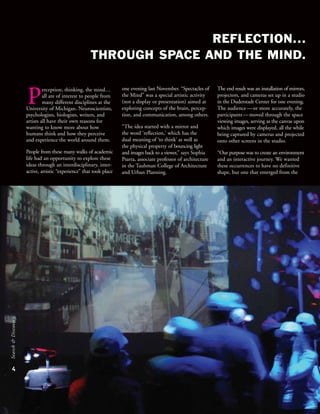 REFLECTION...
THROUGH SPACE AND THE MIND.
4
Search&Discovery
The end result was an installation of mirrors,
projectors, and cameras set up in a studio
in the Duderstadt Center for one evening.
The audience—or more accurately, the
participants—moved through the space
viewing images, serving as the canvas upon
which images were displayed, all the while
being captured by cameras and projected
onto other screens in the studio.
“Our purpose was to create an environment
and an interactive journey. We wanted
these occurrences to have no definitive
shape, but one that emerged from the
perception, thinking, the mind…
all are of interest to people from
many different disciplines at the
University of Michigan. Neuroscientists,
psychologists, biologists, writers, and
artists all have their own reasons for
wanting to know more about how
humans think and how they perceive
and experience the world around them.
People from these many walks of academic
life had an opportunity to explore these
ideas through an interdisciplinary, inter-
active, artistic “experience” that took place
one evening last November. “Spectacles of
the Mind” was a special artistic activity
(not a display or presentation) aimed at
exploring concepts of the brain, percep-
tion, and communication, among others.
“The idea started with a mirror and
the word ‘reflection,’ which has the
dual meaning of ‘to think’ as well as
the physical property of bouncing light
and images back to a viewer,” says Sophia
Psarra, associate professor of architecture
in the Taubman College of Architecture
and Urban Planning.
 