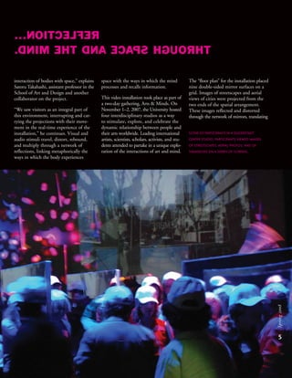 5
Spring2008
REFLECTION...
THROUGHSPACEANDTHEMIND.
interaction of bodies with space,” explains
Satoru Takahashi, assistant professor in the
School of Art and Design and another
collaborator on the project.
“We saw visitors as an integral part of
this environment, interrupting and car-
rying the projections with their move-
ment in the real-time experience of the
installation,” he continues. Visual and
audio stimuli travel, distort, rebound,
and multiply through a network of
reflections, linking metaphorically the
ways in which the body experiences
space with the ways in which the mind
processes and recalls information.
This video installation took place as part of
a two-day gathering, Arts & Minds. On
November 1–2, 2007, the University hosted
four interdisciplinary studios as a way
to stimulate, explore, and celebrate the
dynamic relationship between people and
their arts worldwide. Leading international
artists, scientists, scholars, activists, and stu-
dents attended to partake in a unique explo-
ration of the interactions of art and mind.
The “floor plan” for the installation placed
nine double-sided mirror surfaces on a
grid. Images of streetscapes and aerial
views of cities were projected from the
two ends of the spatial arrangement.
These images reflected and distorted
through the network of mirrors, translating
SCENE OF PARTICIPANTS IN A DUDERSTADT
CENTER STUDIO. PARTICIPANTS VIEWED IMAGES
OF STREETSCAPES, AERIAL PHOTOS, AND OF
THEMSELVES ON A SERIES OF SCREENS.
 