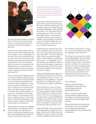 the notion of neural networks, a scientific
phrase referring to functionally related
neurons, as an experiential network of
information transmitted through the
reflections.
At the same time, these images were fea-
tured on the two ends of a large screen and
on two smaller screens at the periphery of
the studio. At the center of the large screen
was a projection of a top-down view cap-
tured by a camera that was positioned over
the installation. The video projections
and the top-down view encapsulated the
dialogue between a narrative based on
immersive experience and an omniscient
narrative referring to all actions and all
spatial positions.
“We were interested in the dialogue between
an immersive experience and a panoramic
one, or between frames of reference related
to one’s own body and multiple frames
of reference where simultaneous actions,
routes, and narratives define the experi-
ence,” says Psarra. In an immersive expe-
rience, she explains, spatial navigation
is related to the particular perspective of
a perceiver—the person is in the space
while viewing it. In the panoramic expe-
rience, navigation relates to a framework
which is external and independent of the
viewer's position in space—like looking
onto the space in the mind’s eye.
“Our intention was to create an installation
which worked as a metaphorical transla-
tion of the egocentric and allocentric
frames of reference describing body navi-
gation from psychology and neuroscience
to space and narrative,” Psarra says.
As an architect, Psarra has long been inter-
ested in how people interact with space.
Her book, Architecture and Narrative: The
Formation of Space and Cultural Meaning
in Buildings (Routledge), will be published
this summer. “I’m intrigued by how we
conceptualize space,” she says, and her
book largely focuses on the relational,
conceptual, and perceptual meaning of
buildings. Now, through her involvement
in the Arts & Minds collaboration, she
also has been able to see how her inter-
ests are related to neuroscience.
Takahashi became involved in the “Spec-
tacles” installation after he met Psarra at
one of the Arts & Minds planning meet-
ings in early 2007. “I have been interested
in the concepts of memory and place,
which in essence defines our understand-
ing of a space,” says Takahashi. He was
also thinking about Alzheimer’s disease as
well as manic and depressive expressions
of bipolar disorder and how these condi-
tions provide insight into the meaning
of memory and place.
As Psarra and Takahashi began talking, they
realized that they had some mutual inter-
ests, particularly in how to use space—in
architecture or in art exhibitions—to express
ideas about story-telling and memory.
“The chemistry was good,” recalls Psarra.
They also shared an interest in literary
presentations about the role of memory.
For instance, Argentine author and essayist
Jorge Luis Borges was another common
interest. Psarra notes that Borges use of
concepts of space to express philosophical
meanings was of special interest. “I became
interested in this because I think Borges’
work is meaningful to architecture, but
the field wasn’t discussing these views.”
Using notions like mirrors and primitive
spatial topographies as allegories for lan-
guage, Psarra says that Borges expressed
the gap between the concept of the world
as infinite possibility, and the time-bound
life of humans “whose destiny to experi-
ence a system from within prevents them
from grasping its total construction.”
The reflections occurring in the installa-
tion introduced Borges’ notion of infinity,
and their labyrinthine placement were
metaphors for the mind, its associations,
memories, and layers of consciousness.
Then the two types of images projected
through the installation—streetscapes
and aerial views—established a connec-
tion between the mental labyrinth of
thought and the physical maze some-
times experienced in urban spaces. s&d
Further Reading
Spectacles of the Mind website,
including photos and an online video:
www.tcaup.umich.edu/arch/
spectaclesofthemind.html
Psarra, S. Top-Down and Bottom-up
Characterisations of Shape and Space,
Proceedings of International Space Syntax
Symposium IV, University College London,
June 2003.
Online portfolio of Satoru Takahashi, assis-
tant professor, School of Art and Design.
www.art-design.umich.edu/faculty/
slideshow.php?facID=tsatoru&fullname=Sator
u%20Takahashi
6
Search&Discovery
SOPHIA PSARRA, ASSOCIATE PROFESSOR OF
ARCHITECTURE, AND SATORU TAKAHASHI, ASSIS-
TANT PROFESSOR OF ART (LEFT), DEVELOPED AND
BUILT A GRID OF MIRRORS AND SCREENS FROM
THE PLAN AT RIGHT FOR THEIR “SPECTACLES OF THE
MIND” EXHIBITION.
 