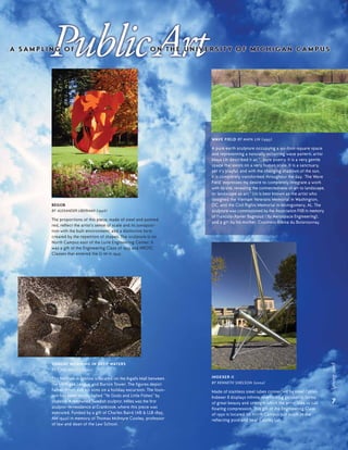 7
Spring2008
SUNDAY MORNING IN DEEP WATERS
BY CARL MILLES (1940)
This fountain in bronze is located on the Ingalls Mall between
the Michigan League and Burton Tower. The figures depict
Father Triton and his sons on a holiday excursion. The foun-
tain has been fondly called "Ye Gods and Little Fishes" by
students. A renowned Swedish sculptor, Milles was the first
sculptor-in-residence at Cranbrook, where this piece was
executed. Funded by a gift of Charles Baird (AB & LLB 1895,
AM 1940) in memory of Thomas McIntyre Cooley, professor
of law and dean of the Law School.
BEGOB
BY ALEXANDER LIBERMAN (1996)
The proportions of this piece, made of steel and painted
red, reflect the artist’s sense of scale and its juxtaposi-
tion with the built environment, and a distinctive form
created by the repetition of shapes. The sculpture is on
North Campus east of the Lurie Engineering Center. It
was a gift of the Engineering Class of 1945 and NROTC
Classes that entered the U-M in 1942.
WAVE FIELD BY MAYA LIN (1995)
A pure earth sculpture occupying a 90-foot-square space
and representing a naturally occurring wave pattern, artist
Maya Lin described it as “…pure poetry. It is a very gentle
space that exists on a very human scale. It is a sanctuary,
yet it’s playful, and with the changing shadows of the sun,
it is completely transformed throughout the day. ‘The Wave
Field’ expresses my desire to completely integrate a work
with its site, revealing the connectedness of art to landscape,
or landscape as art.” Lin is best known as the artist who
designed the Vietnam Veterans Memorial in Washington,
DC, and the Civil Rights Memorial in Montgomery, AL. The
sculpture was commissioned by the Association FXB in memory
of Francois-Xavier Bagnoud (’82 Aerospace Engineering),
and a gift by his mother, Countess Albina du Boisrouvray.
INDEXER II
BY KENNETH SNELSON (2002)
Made of stainless steel tubes connected by steel cables,
Indexer II displays infinite interlocking geometric forms
of great beauty and strength which the artist likes to call
floating compression. This gift of the Engineering Class
of 1950 is located on North Campus just south of the
reflecting pool and near Cooley Lab.
 