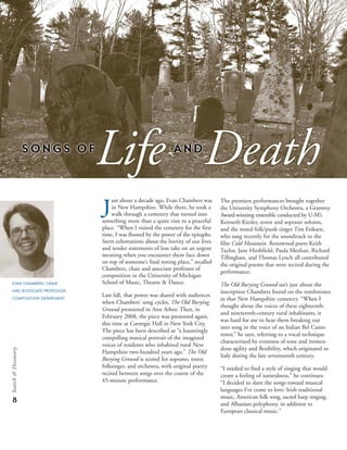 The premiere performances brought together
the University Symphony Orchestra, a Grammy
Award-winning ensemble conducted by U-M’s
Kenneth Kiesler, tenor and soprano soloists,
and the noted folk/punk singer Tim Eriksen,
who sang recently for the soundtrack to the
film Cold Mountain. Renowned poets Keith
Taylor, Jane Hirshfield, Paula Meehan, Richard
Tillinghast, and Thomas Lynch all contributed
the original poems that were recited during the
performance.
The Old Burying Ground isn’t just about the
inscription Chambers found on the tombstones
in that New Hampshire cemetery. “When I
thought about the voices of these eighteenth-
and nineteenth-century rural inhabitants, it
was hard for me to hear them breaking out
into song in the voice of an Italian Bel Canto
tenor,” he says, referring to a vocal technique
characterized by evenness of tone and tremen-
dous agility and flexibility, which originated in
Italy during the late seventeenth century.
“I needed to find a style of singing that would
create a feeling of naturalness,” he continues.
“I decided to slant the songs toward musical
languages I’ve come to love: Irish traditional
music, American folk song, sacred harp singing,
and Albanian polyphony, in addition to
European classical music.”
8
Search&Discovery
just about a decade ago, Evan Chambers was
in New Hampshire. While there, he took a
walk through a cemetery that turned into
something more than a quiet visit to a peaceful
place. “When I visited the cemetery for the first
time, I was floored by the power of the epitaphs.
Stern exhortations about the brevity of our lives
and tender statements of loss take on an urgent
meaning when you encounter them face down
on top of someone’s final resting place,” recalled
Chambers, chair and associate professor of
composition in the University of Michigan
School of Music, Theatre & Dance.
Last fall, that power was shared with audiences
when Chambers’ song cycles, The Old Burying
Ground premiered in Ann Arbor. Then, in
February 2008, the piece was presented again,
this time at Carnegie Hall in New York City.
The piece has been described as “a hauntingly
compelling musical portrait of the imagined
voices of residents who inhabited rural New
Hampshire two-hundred years ago.” The Old
Burying Ground is scored for soprano, tenor,
folksinger, and orchestra, with original poetry
recited between songs over the course of the
45-minute performance.
EVAN CHAMBERS, CHAIR
AND ASSOCIATE PROFESSOR,
COMPOSITION DEPARTMENT
 
