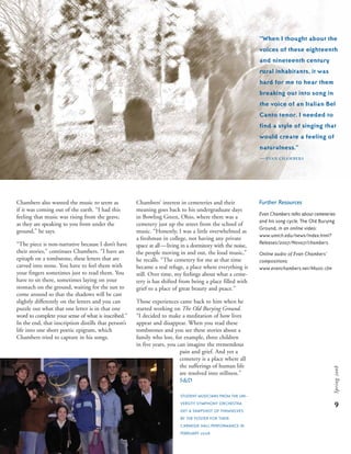 9
Spring2008
Further Resources
Evan Chambers talks about cemeteries
and his song cycle, The Old Burying
Ground, in an online video:
www.umich.edu/news/index.html?
Releases/2007/Nov07/chambers.
Online audio of Evan Chambers’
compositions:
www.evanchambers.net/Music.cfm
“When I thought about the
voices of these eighteenth
and nineteenth century
rural inhabitants, it was
hard for me to hear them
breaking out into song in
the voice of an Italian Bel
Canto tenor. I needed to
find a style of singing that
would create a feeling of
naturalness.”
—evan Chambers
Chambers’ interest in cemeteries and their
meaning goes back to his undergraduate days
in Bowling Green, Ohio, where there was a
cemetery just up the street from the school of
music. “Honestly, I was a little overwhelmed as
a freshman in college, not having any private
space at all—living in a dormitory with the noise,
the people moving in and out, the loud music,”
he recalls. “The cemetery for me at that time
became a real refuge, a place where everything is
still. Over time, my feelings about what a ceme-
tery is has shifted from being a place filled with
grief to a place of great beauty and peace.”
Those experiences came back to him when he
started working on The Old Burying Ground.
“I decided to make a meditation of how lives
appear and disappear. When you read these
tombstones and you see these stories about a
family who lost, for example, three children
in five years, you can imagine the tremendous
pain and grief. And yet a
cemetery is a place where all
the sufferings of human life
are resolved into stillness.”
s&d
Chambers also wanted the music to seem as
if it was coming out of the earth. “I had this
feeling that music was rising from the grave,
as they are speaking to you from under the
ground,” he says.
“The piece is non-narrative because I don’t have
their stories,” continues Chambers. “I have an
epitaph on a tombstone, these letters that are
carved into stone. You have to feel them with
your fingers sometimes just to read them. You
have to sit there, sometimes laying on your
stomach on the ground, waiting for the sun to
come around so that the shadows will be cast
slightly differently on the letters and you can
puzzle out what that one letter is in that one
word to complete your sense of what is inscribed.”
In the end, that inscription distills that person’s
life into one short poetic epigram, which
Chambers tried to capture in his songs.
STUDENT MUSICIANS FROM THE UNI-
VERSITY SYMPHONY ORCHESTRA
GET A SNAPSHOT OF THEMSELVES
BY THE POSTER FOR THEIR
CARNEGIE HALL PERFORMANCE IN
FEBRUARY 2008.
 