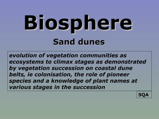BiosphereBiosphere
Sand dunesSand dunes
evolution of vegetation communities as
ecosystems to climax stages as demonstrated
by vegetation succession on coastal dune
belts, ie colonisation, the role of pioneer
species and a knowledge of plant names at
various stages in the succession
SQA
 