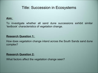 Title: Succession in Ecosystems 
Aim: 
To investigate whether all sand dune successions exhibit similar 
‘textbook’ characteristics of vegetation change. 
Research Question 1: 
How does vegetation change inland across the South Sands sand dune 
complex? 
Research Question 2: 
What factors affect the vegetation change seen? 
 