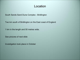 Location 
South Sands Sand Dune Complex - Bridlington 
Two km south of Bridlington on the East coast of England 
1 km in the length and 50 metres wide. 
See pictures of next slide 
Investigation took place in October 
 