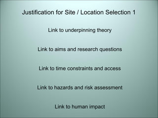 Justification for Site / Location Selection 1 
Link to underpinning theory 
Link to aims and research questions 
Link to time constraints and access 
Link to hazards and risk assessment 
Link to human impact 
 