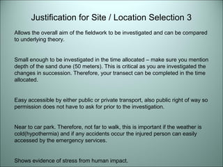 Justification for Site / Location Selection 3 
Allows the overall aim of the fieldwork to be investigated and can be compared 
to underlying theory. 
Small enough to be investigated in the time allocated – make sure you mention 
depth of the sand dune (50 meters). This is critical as you are investigated the 
changes in succession. Therefore, your transect can be completed in the time 
allocated. 
Easy accessible by either public or private transport, also public right of way so 
permission does not have to ask for prior to the investigation. 
Near to car park. Therefore, not far to walk, this is important if the weather is 
cold(hypothermia) and if any accidents occur the injured person can easily 
accessed by the emergency services. 
Shows evidence of stress from human impact. 
 