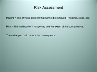 Risk Assessment 
Hazard = The physical problem that cannot be removed – weather, slope, sea 
Risk = The likelihood of it happening and the extent of the consequence. 
Then what you do to reduce the consequence. 
 