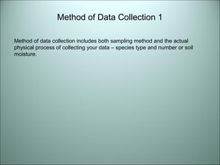 Method of Data Collection 1 
Method of data collection includes both sampling method and the actual 
physical process of collecting your data – species type and number or soil 
moisture. 
 