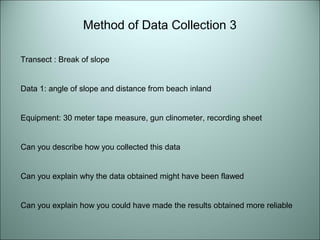 Method of Data Collection 3 
Transect : Break of slope 
Data 1: angle of slope and distance from beach inland 
Equipment: 30 meter tape measure, gun clinometer, recording sheet 
Can you describe how you collected this data 
Can you explain why the data obtained might have been flawed 
Can you explain how you could have made the results obtained more reliable 
 