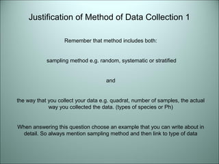 Justification of Method of Data Collection 1 
Remember that method includes both: 
sampling method e.g. random, systematic or stratified 
and 
the way that you collect your data e.g. quadrat, number of samples, the actual 
way you collected the data. (types of species or Ph) 
When answering this question choose an example that you can write about in 
detail. So always mention sampling method and then link to type of data 
 