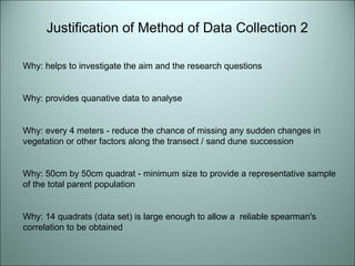 Justification of Method of Data Collection 2 
Why: helps to investigate the aim and the research questions 
Why: provides quanative data to analyse 
Why: every 4 meters - reduce the chance of missing any sudden changes in 
vegetation or other factors along the transect / sand dune succession 
Why: 50cm by 50cm quadrat - minimum size to provide a representative sample 
of the total parent population 
Why: 14 quadrats (data set) is large enough to allow a reliable spearman's 
correlation to be obtained 
 