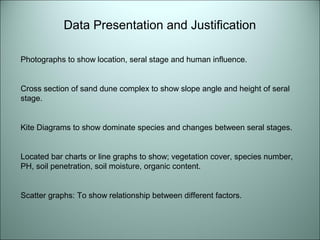 Data Presentation and Justification 
Photographs to show location, seral stage and human influence. 
Cross section of sand dune complex to show slope angle and height of seral 
stage. 
Kite Diagrams to show dominate species and changes between seral stages. 
Located bar charts or line graphs to show; vegetation cover, species number, 
PH, soil penetration, soil moisture, organic content. 
Scatter graphs: To show relationship between different factors. 
 