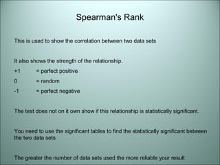 Spearman's Rank 
This is used to show the correlation between two data sets 
It also shows the strength of the relationship. 
+1 = perfect positive 
0 = random 
-1 = perfect negative 
The test does not on it own show if this relationship is statistically significant. 
You need to use the significant tables to find the statistically significant between 
the two data sets 
The greater the number of data sets used the more reliable your result 
 