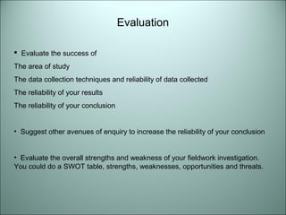 Evaluation 
 Evaluate the success of 
The area of study 
The data collection techniques and reliability of data collected 
The reliability of your results 
The reliability of your conclusion 
• Suggest other avenues of enquiry to increase the reliability of your conclusion 
• Evaluate the overall strengths and weakness of your fieldwork investigation. 
You could do a SWOT table, strengths, weaknesses, opportunities and threats. 
 