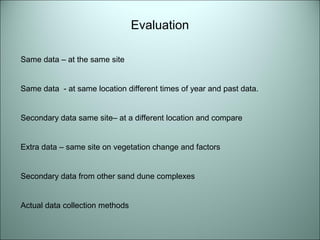Same data – at the same site 
Same data - at same location different times of year and past data. 
Secondary data same site– at a different location and compare 
Extra data – same site on vegetation change and factors 
Secondary data from other sand dune complexes 
Actual data collection methods 
Evaluation 
 