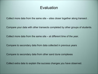 Evaluation 
Collect more data from the same site – sites closer together along transect . 
Compare your data with other transects completed by other groups of students. 
Collect more data from the same site – at different time of the year. 
Compare to secondary data from data collected in previous years 
Compare to secondary data from other sand dune complexes 
Collect extra data to explain the success changes you have observed. 
 