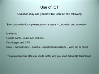 Use of ICT 
Question may ask you how ICT can aid the following 
Site –data collection – presentation – analysis - conclusion and evaluation 
Multi map 
Google earth – maps and pictures 
Data logger and GPS 
Excel – spread sheet – graphs – statistical calculations – work out or check 
The questions may also ask you to justify why you used these ICT techniques 
 
