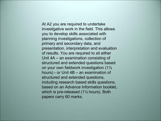 At A2 you are required to undertake 
investigative work in the field. This allows 
you to develop skills associated with 
planning investigations, collection of 
primary and secondary data, and 
presentation, interpretation and evaluation 
of results. You are required to sit either 
Unit 4A – an examination consisting of 
structured and extended questions based 
on your own fieldwork investigation (1½ 
hours) - or Unit 4B – an examination of 
structured and extended questions, 
including research based skills questions, 
based on an Advance Information booklet, 
which is pre-released (1½ hours). Both 
papers carry 60 marks. 
 