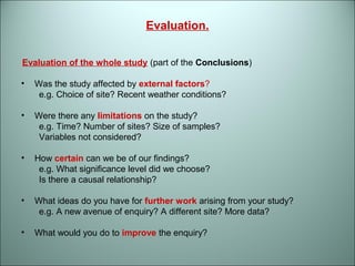 Evaluation. 
Evaluation of the whole study (part of the Conclusions) 
• Was the study affected by external factors? 
e.g. Choice of site? Recent weather conditions? 
• Were there any limitations on the study? 
e.g. Time? Number of sites? Size of samples? 
Variables not considered? 
• How certain can we be of our findings? 
e.g. What significance level did we choose? 
Is there a causal relationship? 
• What ideas do you have for further work arising from your study? 
e.g. A new avenue of enquiry? A different site? More data? 
• What would you do to improve the enquiry? 
 