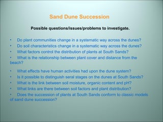 Sand Dune Succession 
Possible questions/issues/problems to investigate. 
• Do plant communities change in a systematic way across the dunes? 
• Do soil characteristics change in a systematic way across the dunes? 
• What factors control the distribution of plants at South Sands? 
• What is the relationship between plant cover and distance from the 
beach? 
• What effects have human activities had upon the dune system? 
• Is it possible to distinguish seral stages on the dunes at South Sands? 
• What is the link between soil moisture, organic content and pH? 
• What links are there between soil factors and plant distribution? 
• Does the succession of plants at South Sands conform to classic models 
of sand dune succession? 
 