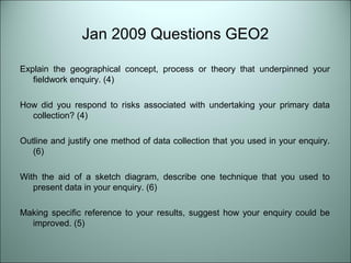 Jan 2009 Questions GEO2 
Explain the geographical concept, process or theory that underpinned your 
fieldwork enquiry. (4) 
How did you respond to risks associated with undertaking your primary data 
collection? (4) 
Outline and justify one method of data collection that you used in your enquiry. 
(6) 
With the aid of a sketch diagram, describe one technique that you used to 
present data in your enquiry. (6) 
Making specific reference to your results, suggest how your enquiry could be 
improved. (5) 
 