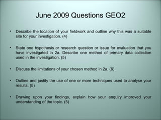 June 2009 Questions GEO2 
• Describe the location of your fieldwork and outline why this was a suitable 
site for your investigation. (4) 
• State one hypothesis or research question or issue for evaluation that you 
have investigated in 2a. Describe one method of primary data collection 
used in the investigation. (5) 
• Discuss the limitations of your chosen method in 2a. (6) 
• Outline and justify the use of one or more techniques used to analyse your 
results. (5) 
• Drawing upon your findings, explain how your enquiry improved your 
understanding of the topic. (5) 
 