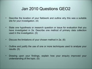 Jan 2010 Questions GEO2 
• Describe the location of your fieldwork and outline why this was a suitable 
site for your investigation. (4) 
• State one hypothesis or research question or issue for evaluation that you 
have investigated in 2a. Describe one method of primary data collection 
used in the investigation. (5) 
• Discuss the limitations of your chosen method in 2a. (6) 
• Outline and justify the use of one or more techniques used to analyse your 
results. (5) 
• Drawing upon your findings, explain how your enquiry improved your 
understanding of the topic. (5) 
 