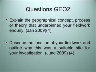 Questions GEO2 
• Explain the geographical concept, process 
or theory that underpinned your fieldwork 
enquiry. (Jan 2009)(4) 
• Describe the location of your fieldwork and 
outline why this was a suitable site for 
your investigation. (June 2009) (4) 
 