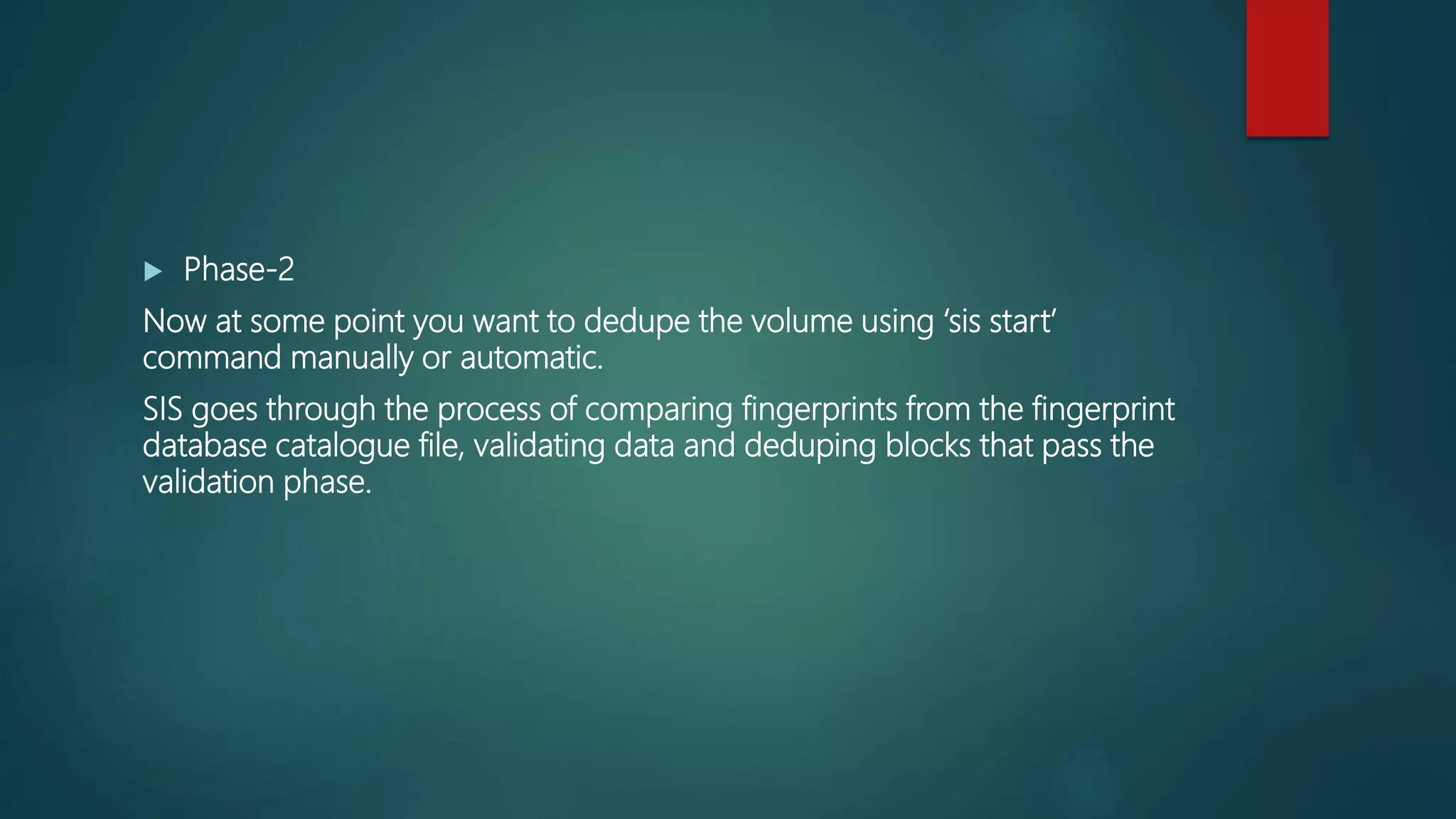  Phase-2
Now at some point you want to dedupe the volume using ‘sis start’
command manually or automatic.
SIS goes through the process of comparing fingerprints from the fingerprint
database catalogue file, validating data and deduping blocks that pass the
validation phase.
 