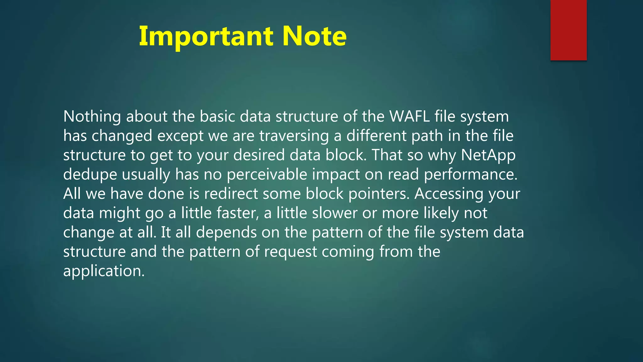 Important Note
Nothing about the basic data structure of the WAFL file system
has changed except we are traversing a different path in the file
structure to get to your desired data block. That so why NetApp
dedupe usually has no perceivable impact on read performance.
All we have done is redirect some block pointers. Accessing your
data might go a little faster, a little slower or more likely not
change at all. It all depends on the pattern of the file system data
structure and the pattern of request coming from the
application.
 