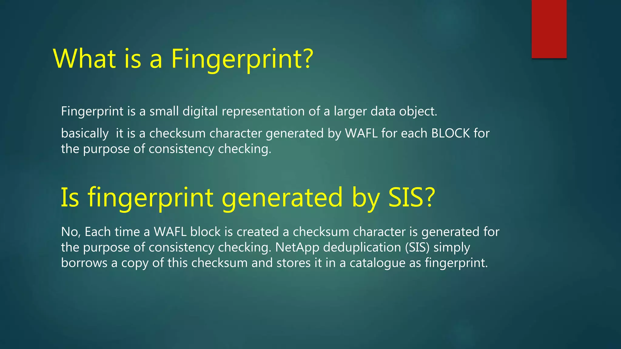 What is a Fingerprint?
Fingerprint is a small digital representation of a larger data object.
basically it is a checksum character generated by WAFL for each BLOCK for
the purpose of consistency checking.
Is fingerprint generated by SIS?
No, Each time a WAFL block is created a checksum character is generated for
the purpose of consistency checking. NetApp deduplication (SIS) simply
borrows a copy of this checksum and stores it in a catalogue as fingerprint.
 