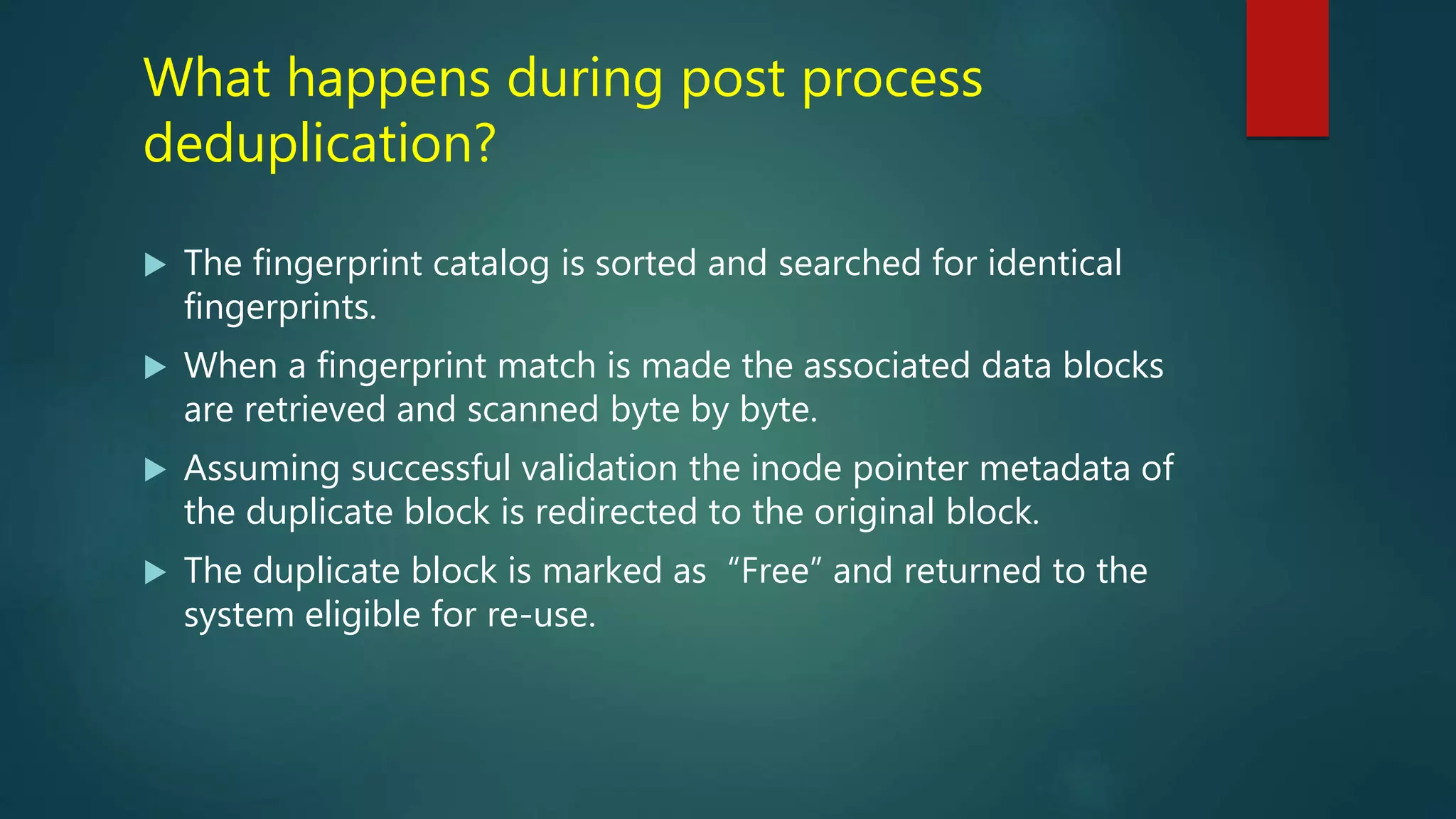 What happens during post process
deduplication?
 The fingerprint catalog is sorted and searched for identical
fingerprints.
 When a fingerprint match is made the associated data blocks
are retrieved and scanned byte by byte.
 Assuming successful validation the inode pointer metadata of
the duplicate block is redirected to the original block.
 The duplicate block is marked as “Free” and returned to the
system eligible for re-use.
 
