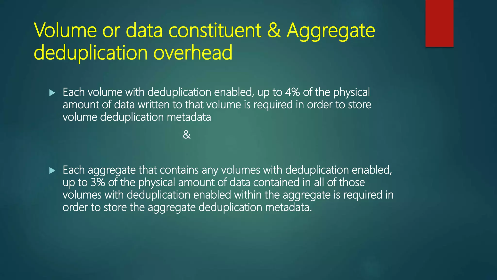 Volume or data constituent & Aggregate
deduplication overhead
 Each volume with deduplication enabled, up to 4% of the physical
amount of data written to that volume is required in order to store
volume deduplication metadata
&
 Each aggregate that contains any volumes with deduplication enabled,
up to 3% of the physical amount of data contained in all of those
volumes with deduplication enabled within the aggregate is required in
order to store the aggregate deduplication metadata.
 
