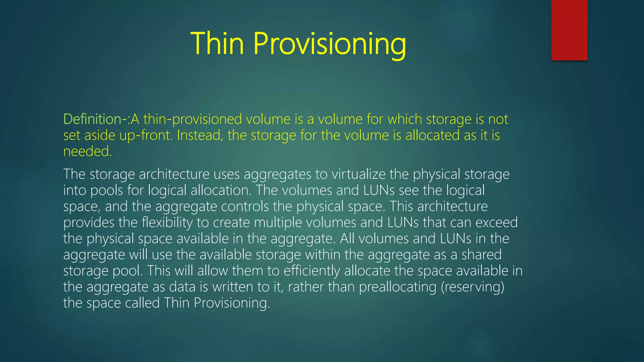 Thin Provisioning
Definition-:A thin-provisioned volume is a volume for which storage is not
set aside up-front. Instead, the storage for the volume is allocated as it is
needed.
The storage architecture uses aggregates to virtualize the physical storage
into pools for logical allocation. The volumes and LUNs see the logical
space, and the aggregate controls the physical space. This architecture
provides the flexibility to create multiple volumes and LUNs that can exceed
the physical space available in the aggregate. All volumes and LUNs in the
aggregate will use the available storage within the aggregate as a shared
storage pool. This will allow them to efficiently allocate the space available in
the aggregate as data is written to it, rather than preallocating (reserving)
the space called Thin Provisioning.
 
