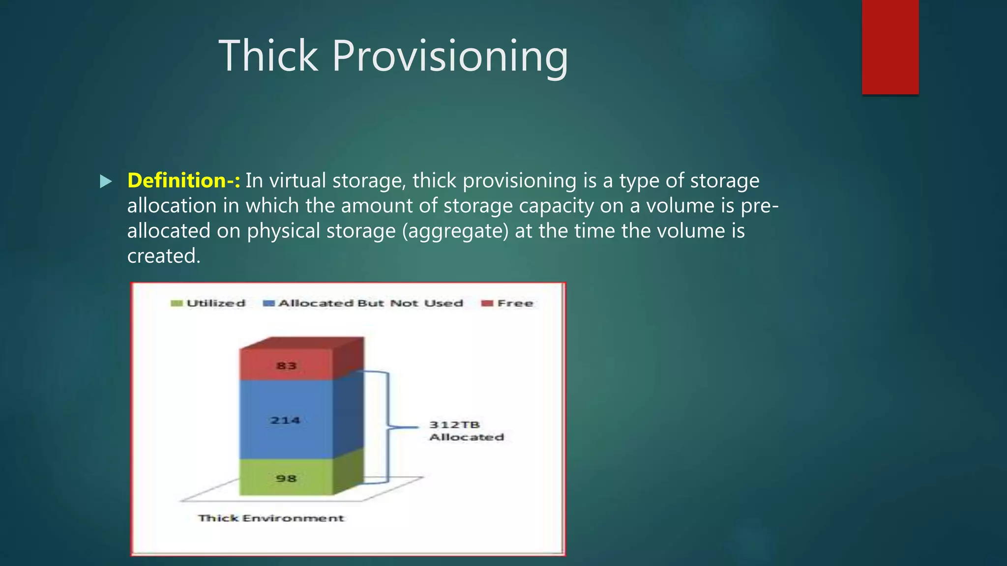 Thick Provisioning
 Definition-: In virtual storage, thick provisioning is a type of storage
allocation in which the amount of storage capacity on a volume is pre-
allocated on physical storage (aggregate) at the time the volume is
created.
 