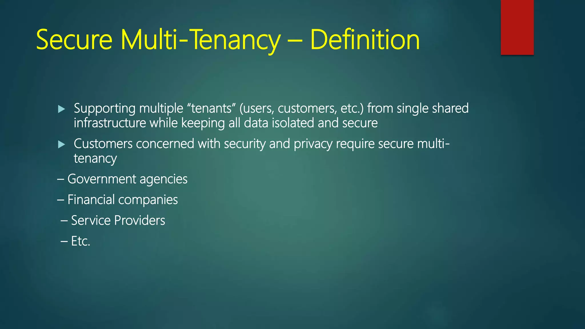Secure Multi-Tenancy – Definition
 Supporting multiple “tenants” (users, customers, etc.) from single shared
infrastructure while keeping all data isolated and secure
 Customers concerned with security and privacy require secure multi-
tenancy
– Government agencies
– Financial companies
– Service Providers
– Etc.
 